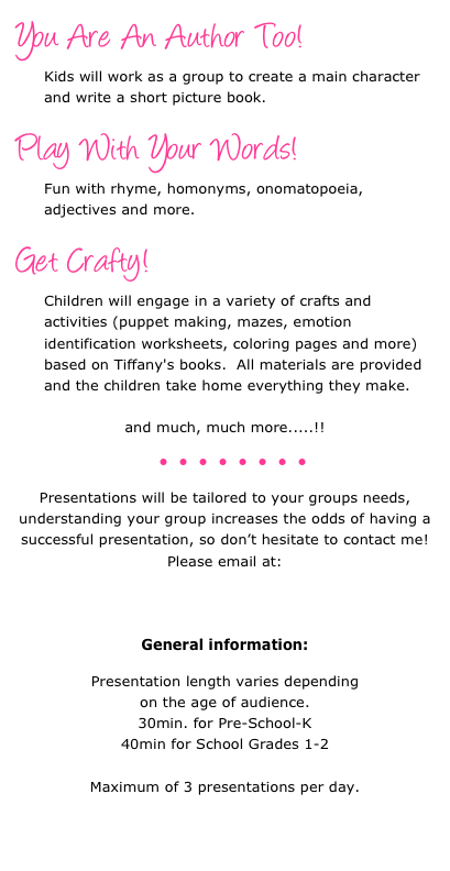 You Are An Author Too!  &#13;Kids will work as a group to create a main character and write a short picture book.&#13; &#13;Play With Your Words!  &#13;Fun with rhyme, homonyms, onomatopoeia, adjectives and more.&#13; &#13;Get Crafty!  &#13;Children will engage in a variety of crafts and activities (puppet making, mazes, emotion identification worksheets, coloring pages and more) based on Tiffany's books.  All materials are provided and the children take home everything they make.&#13;&#13;and much, much more.....!!&#10;&#13;￼&#10;&#10;Presentations will be tailored to your groups needs, understanding your group increases the odds of having a successful presentation, so don’t hesitate to contact me!&#10;Please email at:&#13;tiffany@itsrhymetime.com &#10;&#10;General information:&#10;&#10;Presentation length varies depending &#10;on the age of audience.  &#10;30min. for Pre-School-K&#10;40min for School Grades 1-2&#10;&#10;Maximum of 3 presentations per day.&#10;&#10;&#10;